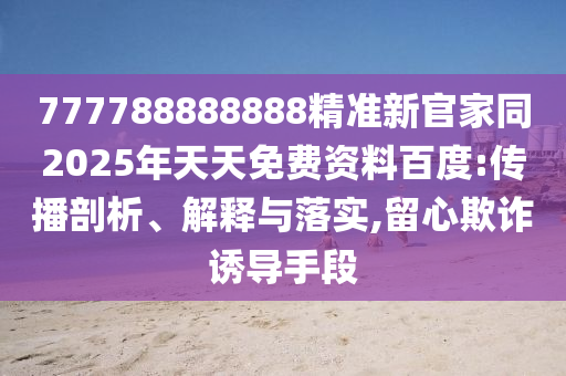 777788888888精準(zhǔn)新官家同2025年天天免費(fèi)資料百度:傳播剖析、解釋與落實(shí),留心欺詐誘導(dǎo)手段
