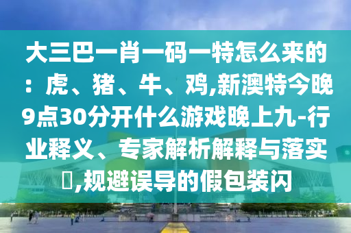 大三巴一肖一碼一特怎么來(lái)的：虎、豬、牛、雞,新澳特今晚9點(diǎn)30分開什么游戲晚上九-行業(yè)釋義、專家解析解釋與落實(shí)?,規(guī)避誤導(dǎo)的假包裝閃