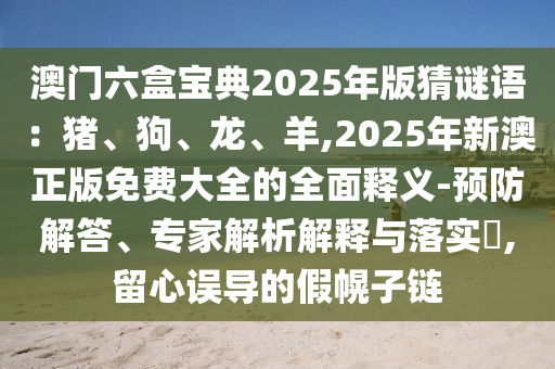 澳門六盒寶典2025年版猜謎語(yǔ)：豬、狗、龍、羊,2025年新澳正版免費(fèi)大全的全面釋義-預(yù)防解答、專家解析解釋與落實(shí)?,留心誤導(dǎo)的假幌子鏈