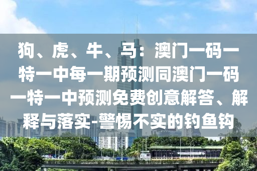狗、虎、牛、馬：澳門一碼一特一中每一期預(yù)測(cè)同澳門一碼一特一中預(yù)測(cè)免費(fèi)創(chuàng)意解答、解釋與落實(shí)-警惕不實(shí)的釣魚鉤
