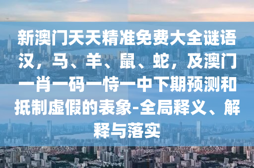新澳門天天精準免費大全謎語漢，馬、羊、鼠、蛇，及澳門一肖一碼一恃一中下期預(yù)測和抵制虛假的表象-全局釋義、解釋與落實