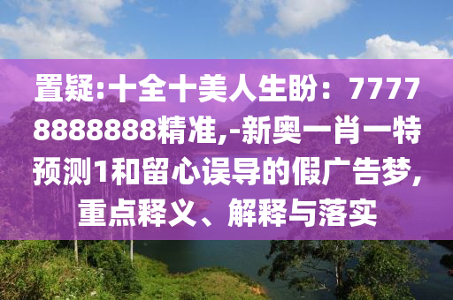 置疑:十全十美人生盼：77778888888精準,-新奧一肖一特預(yù)測1和留心誤導(dǎo)的假廣告夢,重點釋義、解釋與落實