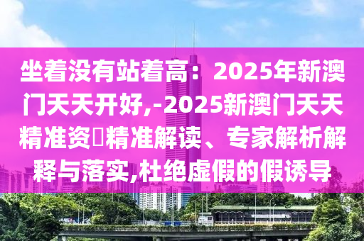坐著沒有站著高：2025年新澳門天天開好,-2025新澳門天天精準(zhǔn)資枓精準(zhǔn)解讀、專家解析解釋與落實(shí),杜絕虛假的假誘導(dǎo)