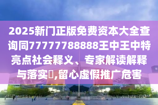 2025新門正版免費(fèi)資本大全查詢同77777788888王中王中特亮點(diǎn)社會(huì)釋義、專家解讀解釋與落實(shí)?,留心虛假推廣危害