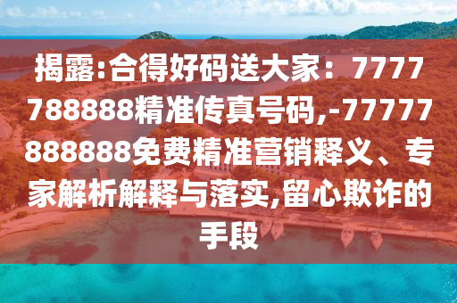 揭露:合得好碼送大家：7777788888精準(zhǔn)傳真號碼,-77777888888免費(fèi)精準(zhǔn)營銷釋義、專家解析解釋與落實(shí),留心欺詐的手段
