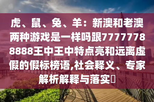 虎、鼠、兔、羊：新澳和老澳兩種游戲是一樣嗎跟77777788888王中王中特點亮和遠離虛假的假標榜語,社會釋義、專家解析解釋與落實?