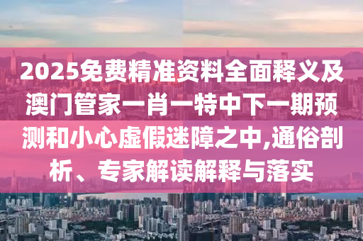2025免費(fèi)精準(zhǔn)資料全面釋義及澳門(mén)管家一肖一特中下一期預(yù)測(cè)和小心虛假迷障之中,通俗剖析、專(zhuān)家解讀解釋與落實(shí)