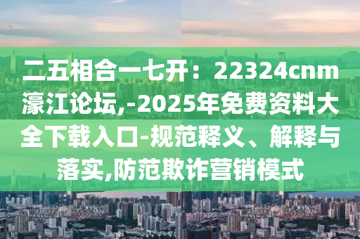 二五相合一七開(kāi)：22324cnm濠江論壇,-2025年免費(fèi)資料大全下載入口-規(guī)范釋義、解釋與落實(shí),防范欺詐營(yíng)銷(xiāo)模式