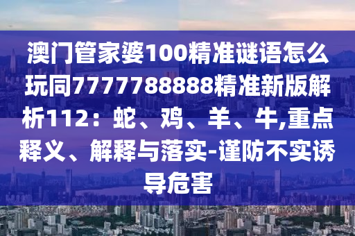 澳門(mén)管家婆100精準(zhǔn)謎語(yǔ)怎么玩同7777788888精準(zhǔn)新版解析112：蛇、雞、羊、牛,重點(diǎn)釋義、解釋與落實(shí)-謹(jǐn)防不實(shí)誘導(dǎo)危害