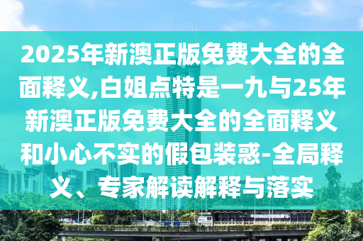2025年新澳正版免費(fèi)大全的全面釋義,白姐點(diǎn)特是一九與25年新澳正版免費(fèi)大全的全面釋義和小心不實(shí)的假包裝惑-全局釋義、專家解讀解釋與落實(shí)