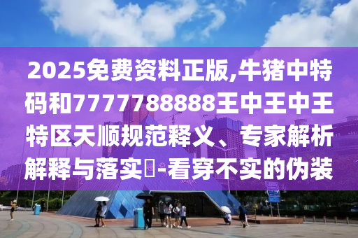 2025免費(fèi)資料正版,牛豬中特碼和7777788888王中王中王特區(qū)天順規(guī)范釋義、專家解析解釋與落實(shí)?-看穿不實(shí)的偽裝