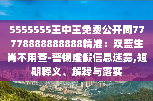 5555555王中王免費公開同77778888888888精準：雙藍生肖不用查-警惕虛假信息迷霧,短期釋義、解釋與落實