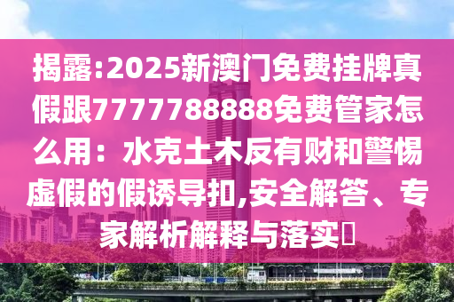 揭露:2025新澳門免費掛牌真假跟7777788888免費管家怎么用：水克土木反有財和警惕虛假的假誘導扣,安全解答、專家解析解釋與落實?