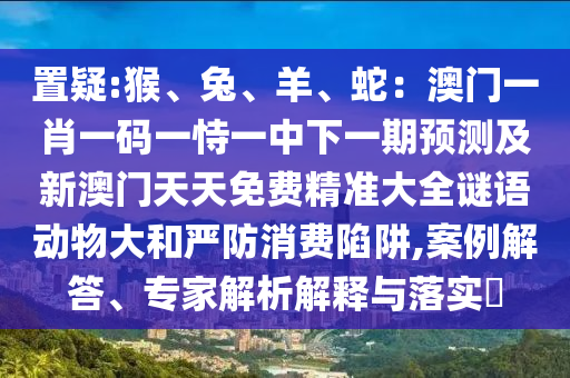 置疑:猴、兔、羊、蛇：澳門一肖一碼一恃一中下一期預(yù)測及新澳門天天免費精準(zhǔn)大全謎語動物大和嚴(yán)防消費陷阱,案例解答、專家解析解釋與落實?