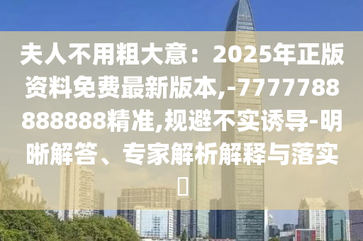 夫人不用粗大意：2025年正版資料免費最新版本,-7777788888888精準(zhǔn),規(guī)避不實誘導(dǎo)-明晰解答、專家解析解釋與落實?