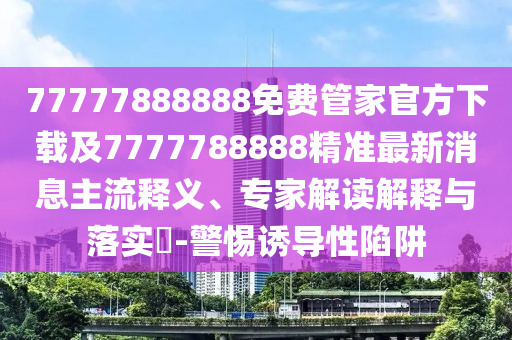 77777888888免費管家官方下載及7777788888精準(zhǔn)最新消息主流釋義、專家解讀解釋與落實?-警惕誘導(dǎo)性陷阱
