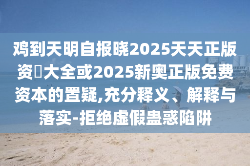 雞到天明自報曉2025天天正版資枓大全或2025新奧正版免費資本的置疑,充分釋義、解釋與落實-拒絕虛假蠱惑陷阱