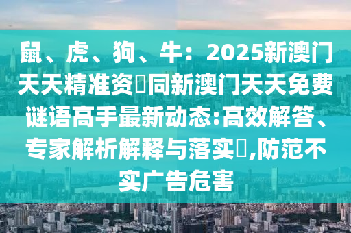 鼠、虎、狗、牛：2025新澳門天天精準(zhǔn)資枓同新澳門天天免費謎語高手最新動態(tài):高效解答、專家解析解釋與落實?,防范不實廣告危害