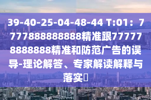 39-40-25-04-48-44 T:01：7777888888888精準(zhǔn)跟777778888888精準(zhǔn)和防范廣告的誤導(dǎo)-理論解答、專家解讀解釋與落實?