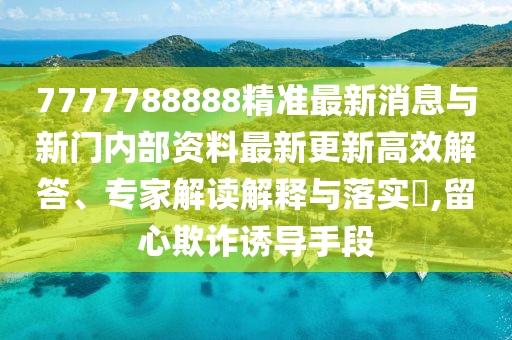 7777788888精準(zhǔn)最新消息與新門(mén)內(nèi)部資料最新更新高效解答、專(zhuān)家解讀解釋與落實(shí)?,留心欺詐誘導(dǎo)手段