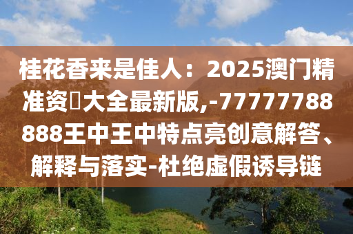 桂花香來是佳人：2025澳門精準(zhǔn)資枓大全最新版,-77777788888王中王中特點亮創(chuàng)意解答、解釋與落實-杜絕虛假誘導(dǎo)鏈
