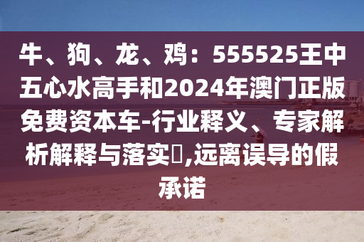 牛、狗、龍、雞：555525王中五心水高手和2024年澳門正版免費資本車-行業(yè)釋義、專家解析解釋與落實?,遠離誤導(dǎo)的假承諾