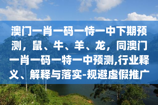 澳門一肖一碼一恃一中下期預(yù)測，鼠、牛、羊、龍，同澳門一肖一碼一特一中預(yù)測,行業(yè)釋義、解釋與落實-規(guī)避虛假推廣