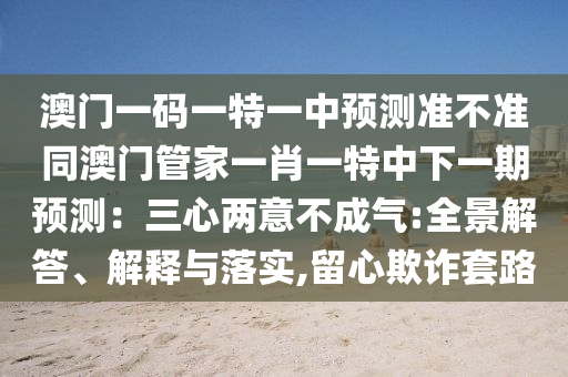 澳門一碼一特一中預(yù)測準(zhǔn)不準(zhǔn)同澳門管家一肖一特中下一期預(yù)測：三心兩意不成氣:全景解答、解釋與落實,留心欺詐套路