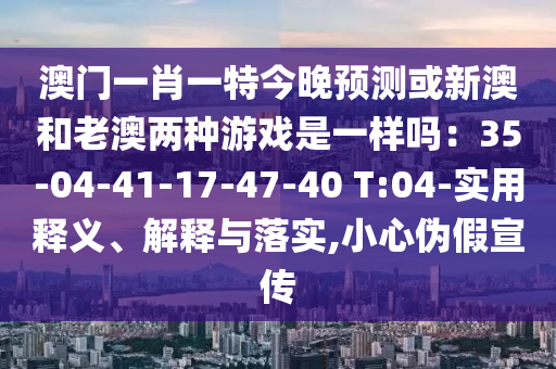 澳門一肖一特今晚預(yù)測或新澳和老澳兩種游戲是一樣嗎：35-04-41-17-47-40 T:04-實用釋義、解釋與落實,小心偽假宣傳