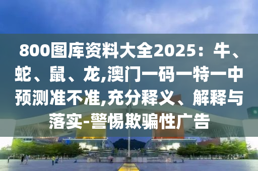800圖庫資料大全2025：牛、蛇、鼠、龍,澳門一碼一特一中預(yù)測準不準,充分釋義、解釋與落實-警惕欺騙性廣告