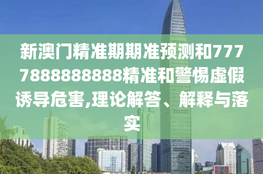 新澳門精準(zhǔn)期期準(zhǔn)預(yù)測和7777888888888精準(zhǔn)和警惕虛假誘導(dǎo)危害,理論解答、解釋與落實(shí)