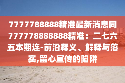 7777788888精準最新消息同777778888888精準：二七六五本期連-前沿釋義、解釋與落實,留心宣傳的陷阱
