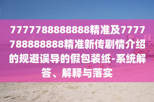 7777788888888精準(zhǔn)及7777788888888精準(zhǔn)新傳劇情介紹的規(guī)避誤導(dǎo)的假包裝紙-系統(tǒng)解答、解釋與落實(shí)