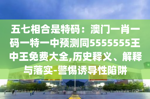 五七相合是特碼：澳門一肖一碼一特一中預(yù)測同5555555王中王免費(fèi)大全,歷史釋義、解釋與落實(shí)-警惕誘導(dǎo)性陷阱