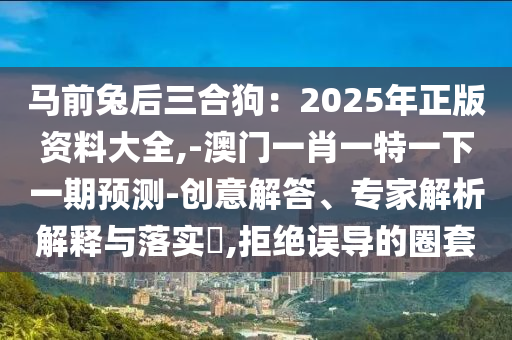 馬前兔后三合狗：2025年正版資料大全,-澳門一肖一特一下一期預(yù)測-創(chuàng)意解答、專家解析解釋與落實?,拒絕誤導(dǎo)的圈套