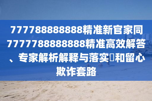 777788888888精準(zhǔn)新官家同7777788888888精準(zhǔn)高效解答、專家解析解釋與落實?和留心欺詐套路