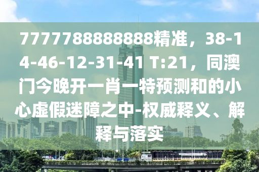 7777788888888精準，38-14-46-12-31-41 T:21，同澳門今晚開一肖一特預測和的小心虛假迷障之中-權威釋義、解釋與落實