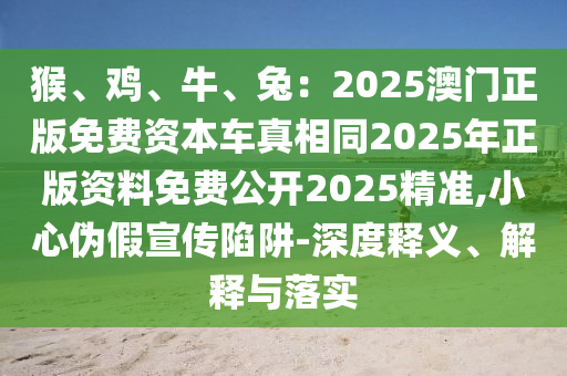猴、雞、牛、兔：2025澳門正版免費資本車真相同2025年正版資料免費公開2025精準,小心偽假宣傳陷阱-深度釋義、解釋與落實