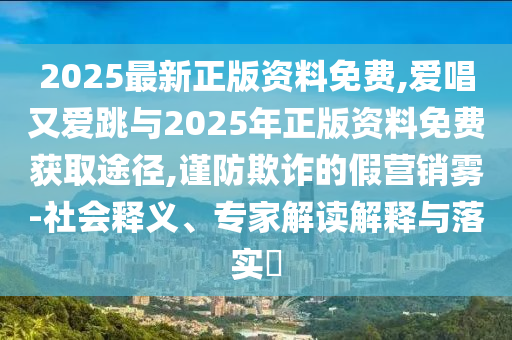 2025最新正版資料免費,愛唱又愛跳與2025年正版資料免費獲取途徑,謹防欺詐的假營銷霧-社會釋義、專家解讀解釋與落實?
