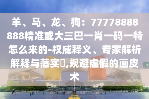 羊、馬、龍、狗：77778888888精準或大三巴一肖一碼一特怎么來的-權(quán)威釋義、專家解析解釋與落實?,規(guī)避虛假的畫皮術(shù)