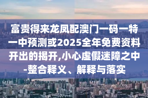 富貴得來龍鳳配澳門一碼一特一中預測或2025全年免費資料開出的揭開,小心虛假迷障之中-整合釋義、解釋與落實