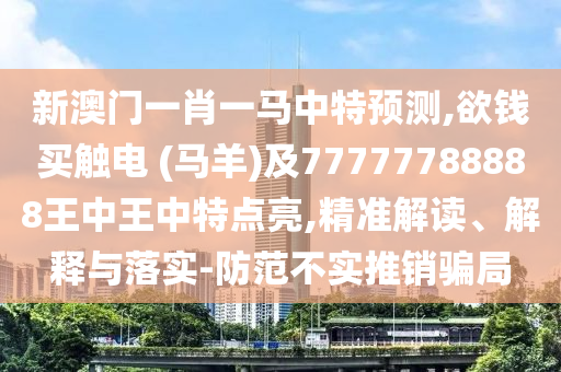新澳門一肖一馬中特預測,欲錢買觸電 (馬羊)及77777788888王中王中特點亮,精準解讀、解釋與落實-防范不實推銷騙局