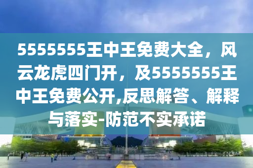 5555555王中王免費大全，風云龍虎四門開，及5555555王中王免費公開,反思解答、解釋與落實-防范不實承諾
