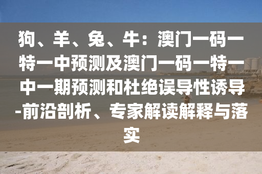 狗、羊、兔、牛：澳門一碼一特一中預(yù)測及澳門一碼一特一中一期預(yù)測和杜絕誤導(dǎo)性誘導(dǎo)-前沿剖析、專家解讀解釋與落實(shí)
