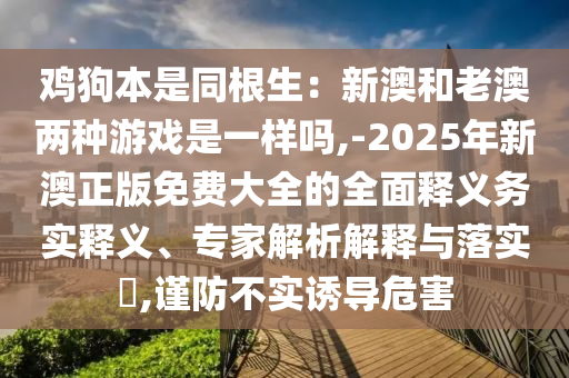 雞狗本是同根生：新澳和老澳兩種游戲是一樣嗎,-2025年新澳正版免費(fèi)大全的全面釋義務(wù)實(shí)釋義、專家解析解釋與落實(shí)?,謹(jǐn)防不實(shí)誘導(dǎo)危害