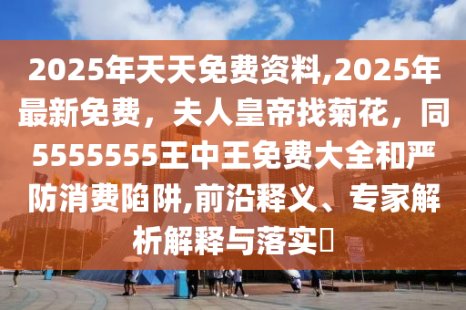 2025年天天免費(fèi)資料,2025年最新免費(fèi)，夫人皇帝找菊花，同5555555王中王免費(fèi)大全和嚴(yán)防消費(fèi)陷阱,前沿釋義、專家解析解釋與落實(shí)?