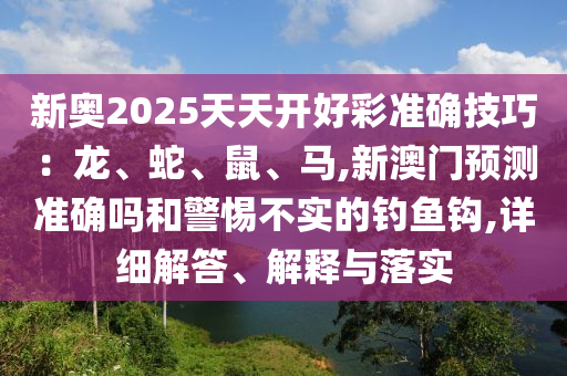 新奧2025天天開好彩準(zhǔn)確技巧：龍、蛇、鼠、馬,新澳門預(yù)測準(zhǔn)確嗎和警惕不實(shí)的釣魚鉤,詳細(xì)解答、解釋與落實(shí)