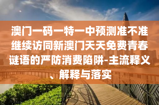 澳門一碼一特一中預(yù)測(cè)準(zhǔn)不準(zhǔn)繼續(xù)訪同新澳門天天免費(fèi)青春謎語的嚴(yán)防消費(fèi)陷阱-主流釋義、解釋與落實(shí)