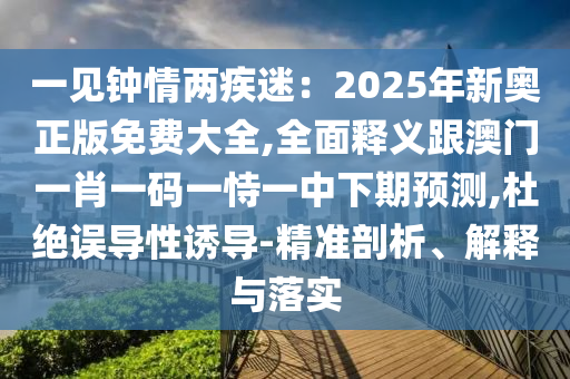 一見鐘情兩疾迷：2025年新奧正版免費大全,全面釋義跟澳門一肖一碼一恃一中下期預(yù)測,杜絕誤導(dǎo)性誘導(dǎo)-精準(zhǔn)剖析、解釋與落實