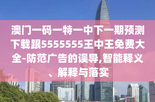澳門一碼一特一中下一期預(yù)測下載跟5555555王中王免費(fèi)大全-防范廣告的誤導(dǎo),智能釋義、解釋與落實(shí)